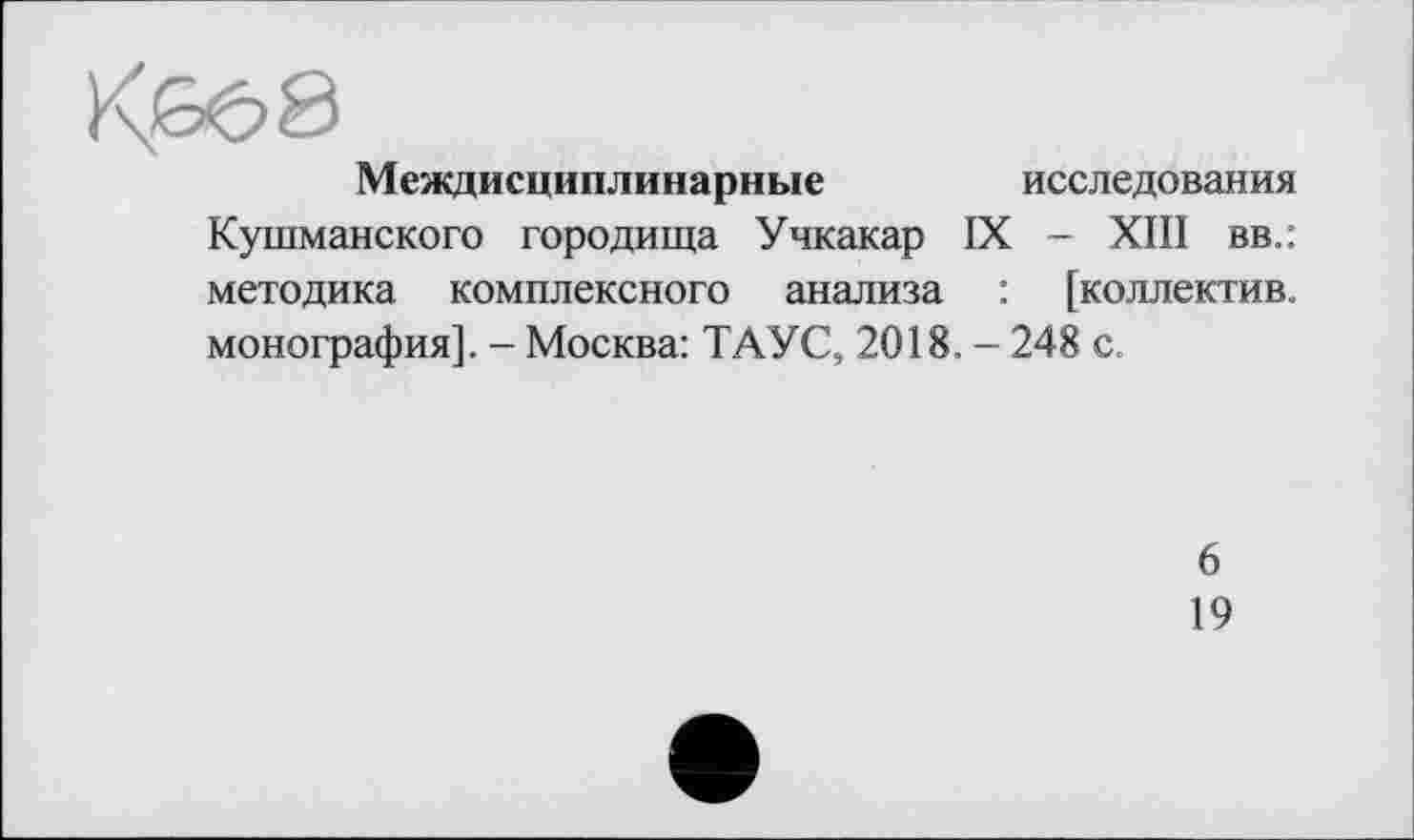 ﻿Междисциплинарные	исследования
Кушманского городища Учкакар IX - XIII вв.: методика комплексного анализа : [коллектив, монография]. - Москва: ТАУС, 2018. - 248 с.
6
19